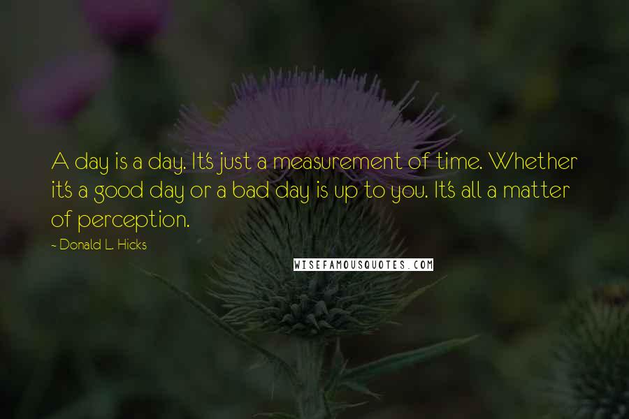 Donald L. Hicks Quotes: A day is a day. It's just a measurement of time. Whether it's a good day or a bad day is up to you. It's all a matter of perception.