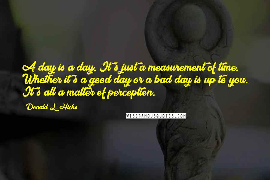 Donald L. Hicks Quotes: A day is a day. It's just a measurement of time. Whether it's a good day or a bad day is up to you. It's all a matter of perception.