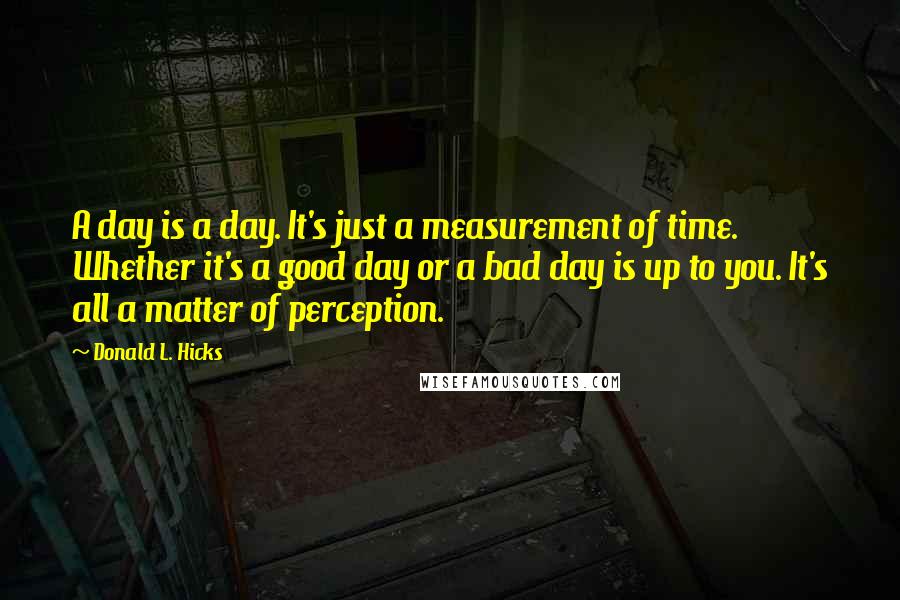 Donald L. Hicks Quotes: A day is a day. It's just a measurement of time. Whether it's a good day or a bad day is up to you. It's all a matter of perception.