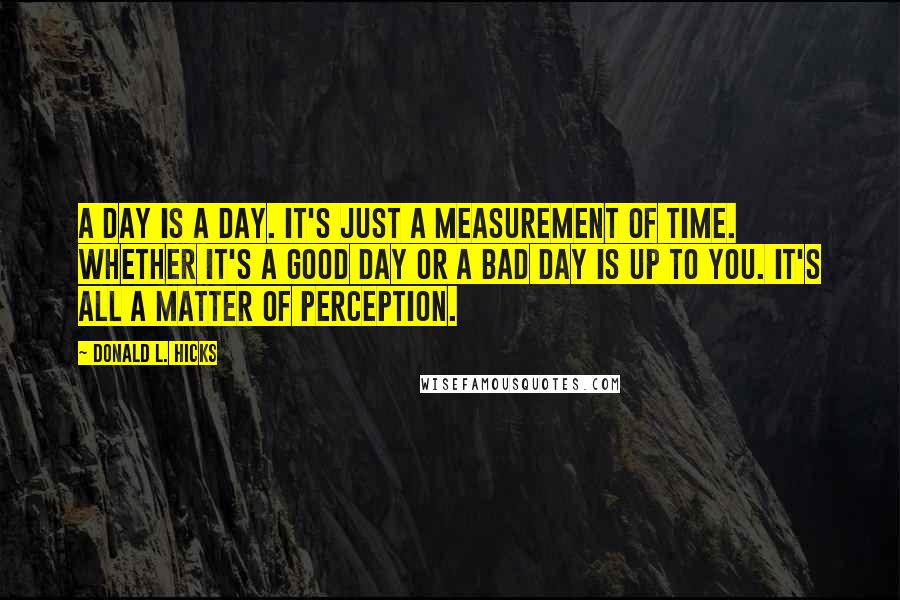 Donald L. Hicks Quotes: A day is a day. It's just a measurement of time. Whether it's a good day or a bad day is up to you. It's all a matter of perception.