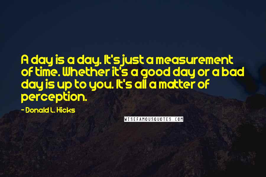 Donald L. Hicks Quotes: A day is a day. It's just a measurement of time. Whether it's a good day or a bad day is up to you. It's all a matter of perception.