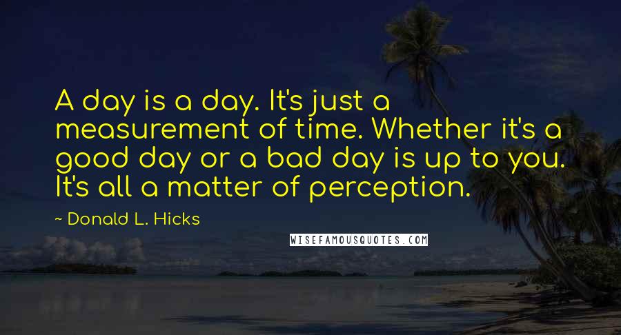 Donald L. Hicks Quotes: A day is a day. It's just a measurement of time. Whether it's a good day or a bad day is up to you. It's all a matter of perception.