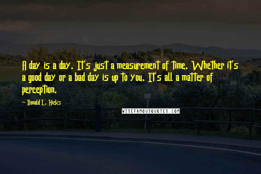 Donald L. Hicks Quotes: A day is a day. It's just a measurement of time. Whether it's a good day or a bad day is up to you. It's all a matter of perception.