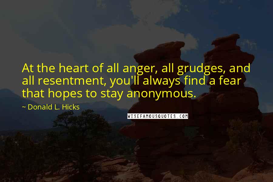 Donald L. Hicks Quotes: At the heart of all anger, all grudges, and all resentment, you'll always find a fear that hopes to stay anonymous.