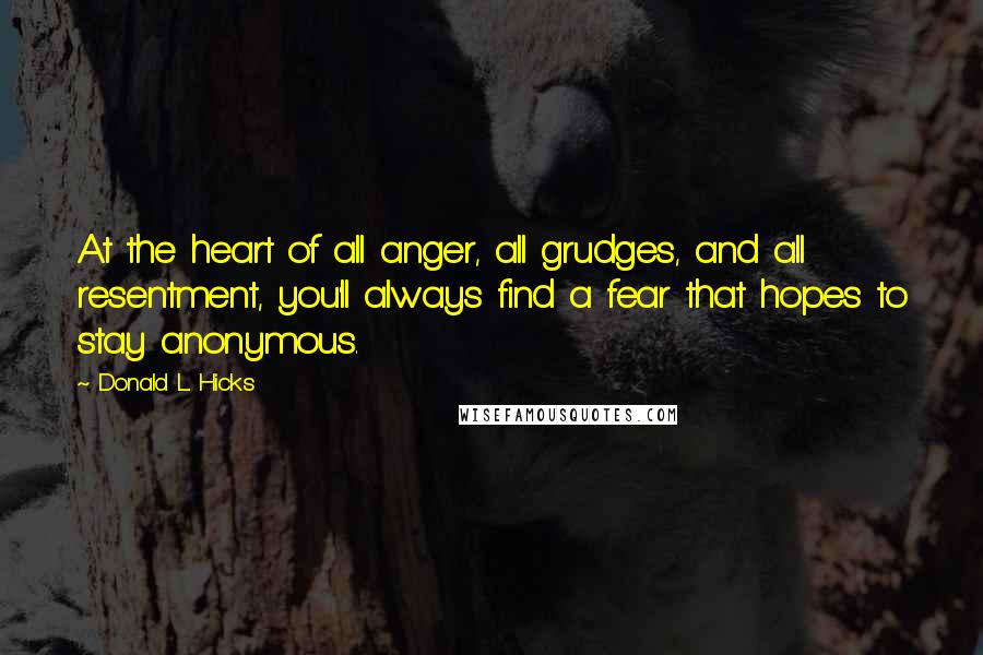 Donald L. Hicks Quotes: At the heart of all anger, all grudges, and all resentment, you'll always find a fear that hopes to stay anonymous.