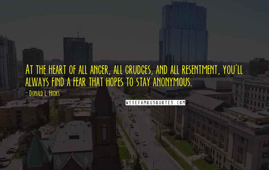 Donald L. Hicks Quotes: At the heart of all anger, all grudges, and all resentment, you'll always find a fear that hopes to stay anonymous.