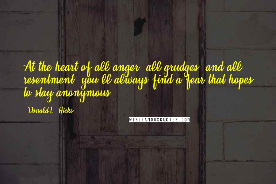 Donald L. Hicks Quotes: At the heart of all anger, all grudges, and all resentment, you'll always find a fear that hopes to stay anonymous.