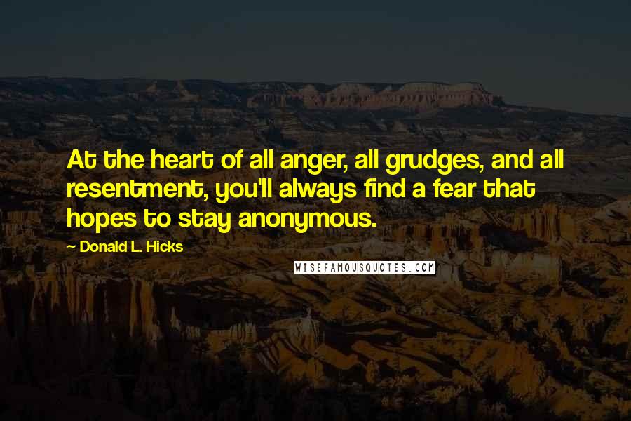 Donald L. Hicks Quotes: At the heart of all anger, all grudges, and all resentment, you'll always find a fear that hopes to stay anonymous.