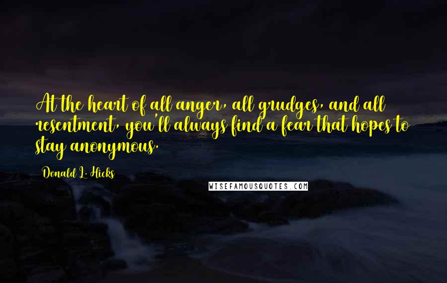 Donald L. Hicks Quotes: At the heart of all anger, all grudges, and all resentment, you'll always find a fear that hopes to stay anonymous.