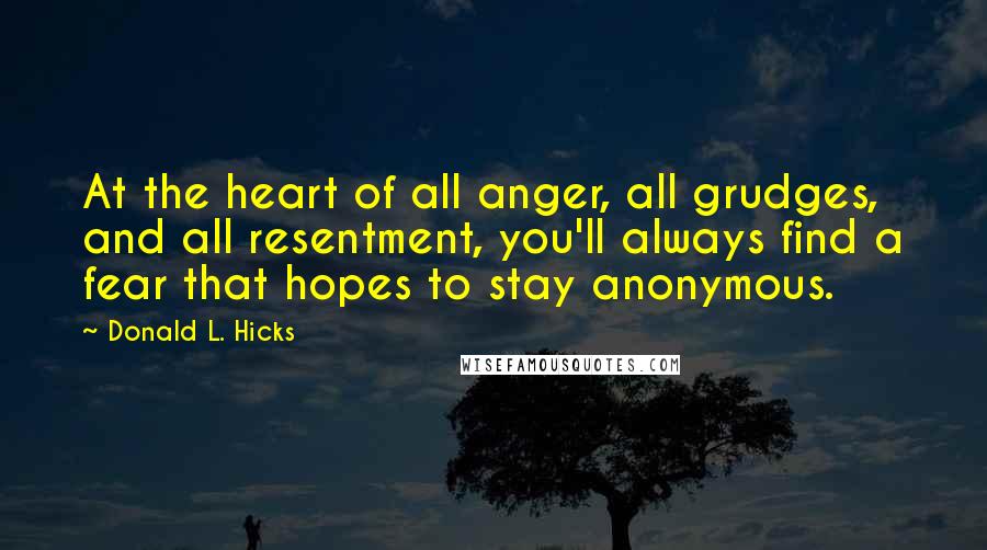 Donald L. Hicks Quotes: At the heart of all anger, all grudges, and all resentment, you'll always find a fear that hopes to stay anonymous.