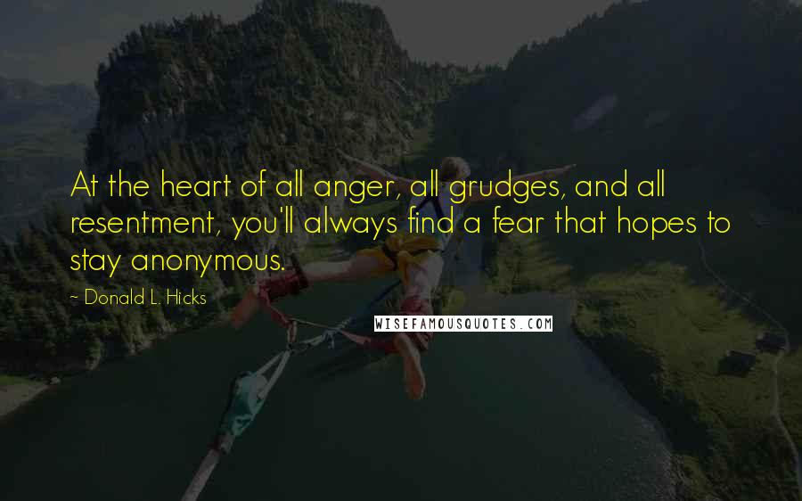 Donald L. Hicks Quotes: At the heart of all anger, all grudges, and all resentment, you'll always find a fear that hopes to stay anonymous.