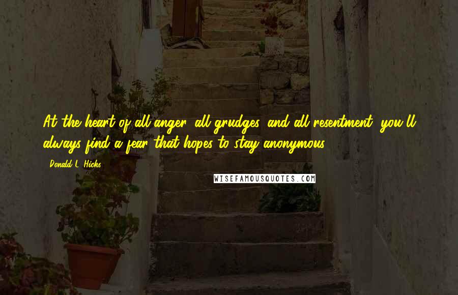 Donald L. Hicks Quotes: At the heart of all anger, all grudges, and all resentment, you'll always find a fear that hopes to stay anonymous.