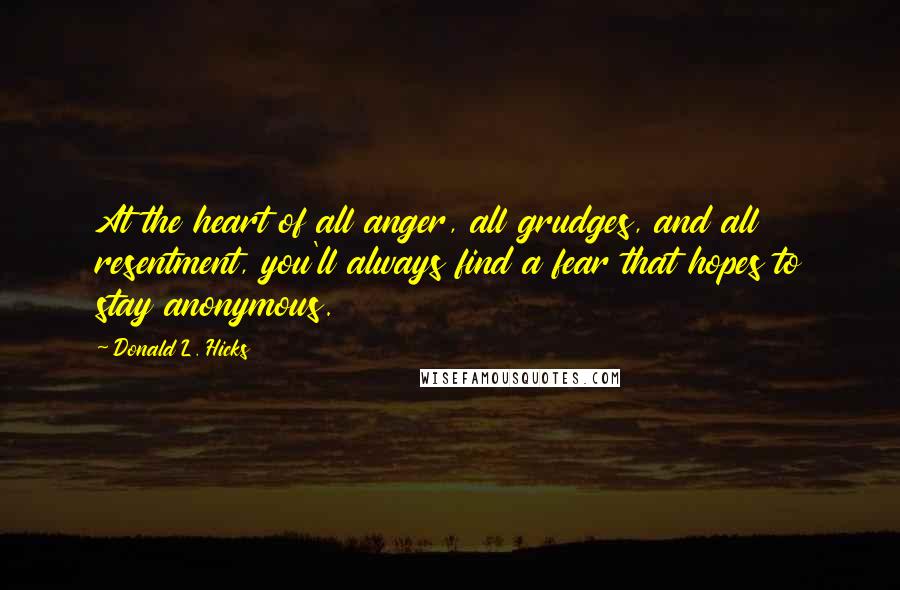 Donald L. Hicks Quotes: At the heart of all anger, all grudges, and all resentment, you'll always find a fear that hopes to stay anonymous.