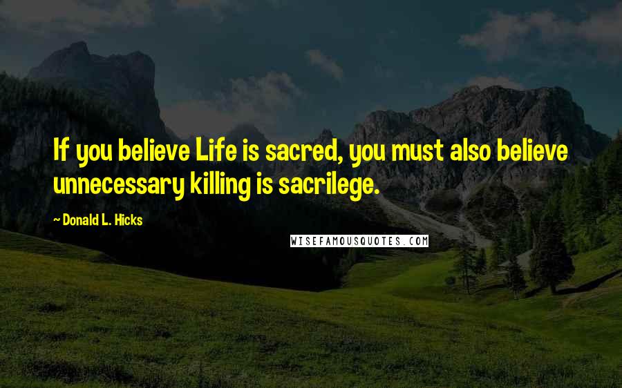 Donald L. Hicks Quotes: If you believe Life is sacred, you must also believe unnecessary killing is sacrilege.