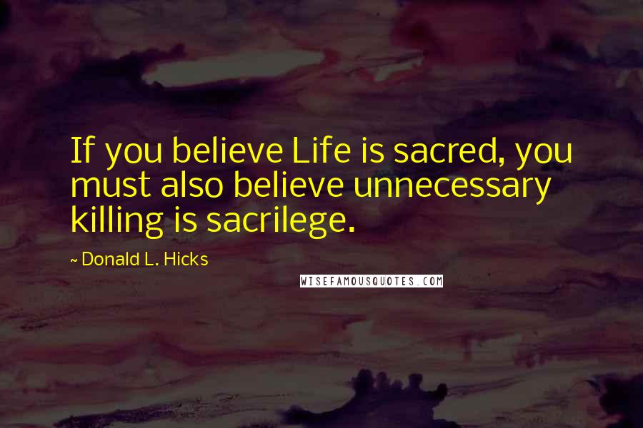 Donald L. Hicks Quotes: If you believe Life is sacred, you must also believe unnecessary killing is sacrilege.