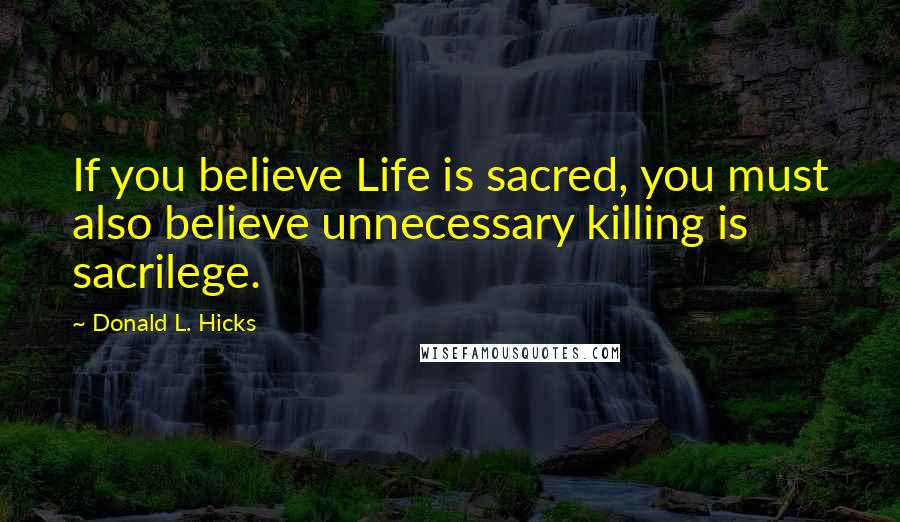 Donald L. Hicks Quotes: If you believe Life is sacred, you must also believe unnecessary killing is sacrilege.