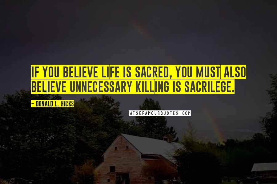 Donald L. Hicks Quotes: If you believe Life is sacred, you must also believe unnecessary killing is sacrilege.