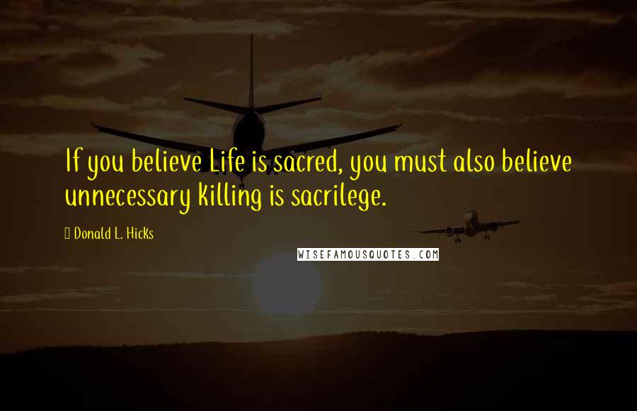 Donald L. Hicks Quotes: If you believe Life is sacred, you must also believe unnecessary killing is sacrilege.