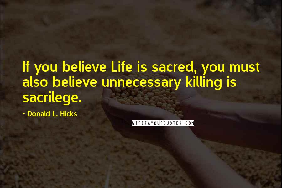 Donald L. Hicks Quotes: If you believe Life is sacred, you must also believe unnecessary killing is sacrilege.