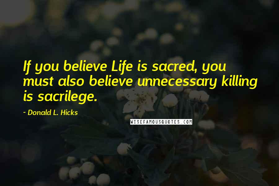 Donald L. Hicks Quotes: If you believe Life is sacred, you must also believe unnecessary killing is sacrilege.