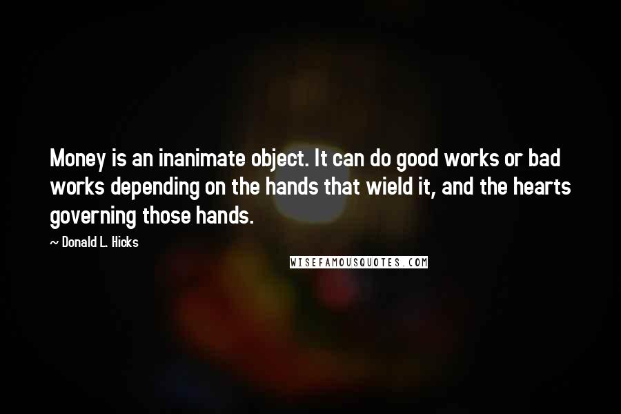 Donald L. Hicks Quotes: Money is an inanimate object. It can do good works or bad works depending on the hands that wield it, and the hearts governing those hands.