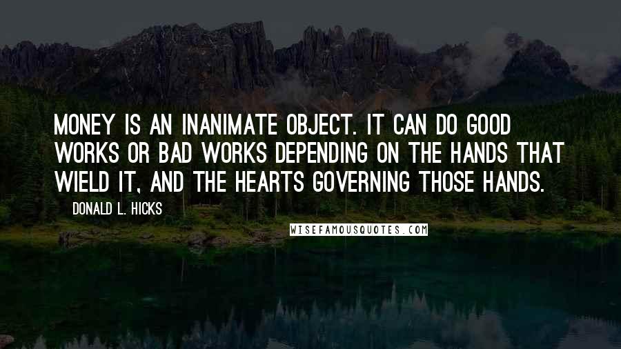 Donald L. Hicks Quotes: Money is an inanimate object. It can do good works or bad works depending on the hands that wield it, and the hearts governing those hands.
