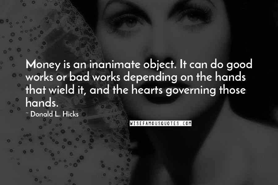 Donald L. Hicks Quotes: Money is an inanimate object. It can do good works or bad works depending on the hands that wield it, and the hearts governing those hands.