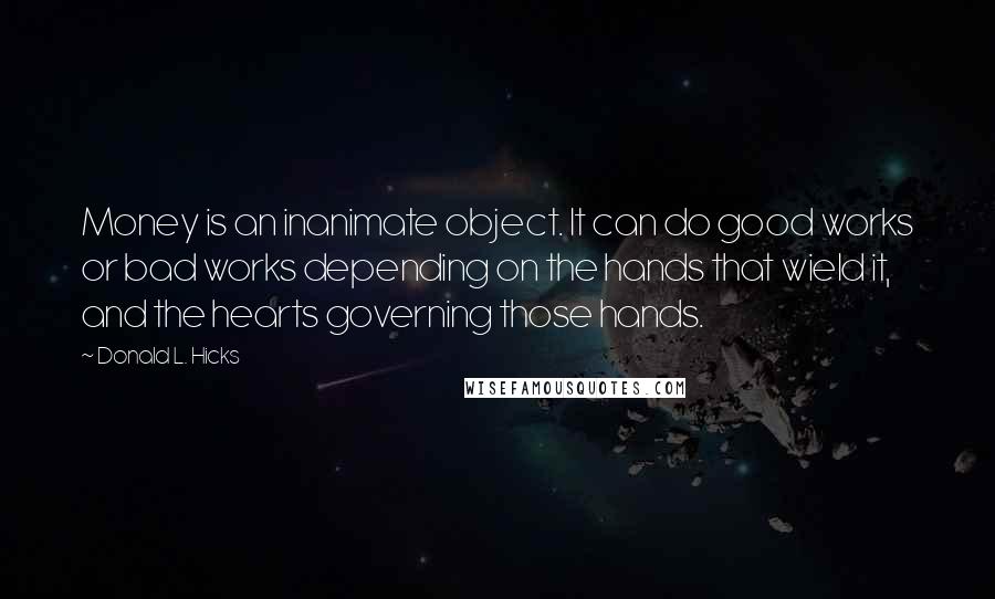 Donald L. Hicks Quotes: Money is an inanimate object. It can do good works or bad works depending on the hands that wield it, and the hearts governing those hands.