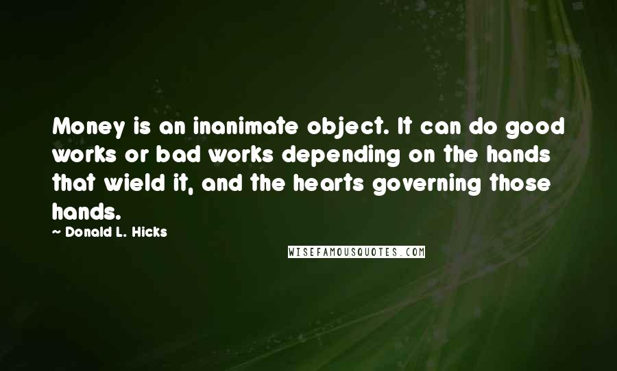 Donald L. Hicks Quotes: Money is an inanimate object. It can do good works or bad works depending on the hands that wield it, and the hearts governing those hands.