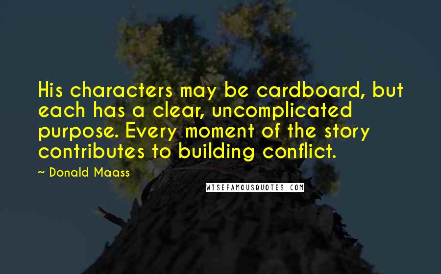 Donald Maass Quotes: His characters may be cardboard, but each has a clear, uncomplicated purpose. Every moment of the story contributes to building conflict.