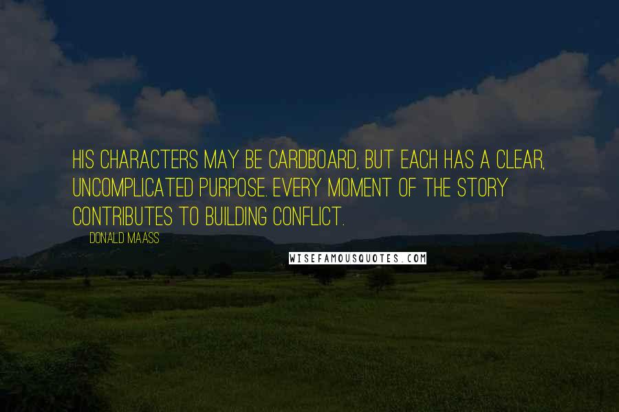 Donald Maass Quotes: His characters may be cardboard, but each has a clear, uncomplicated purpose. Every moment of the story contributes to building conflict.