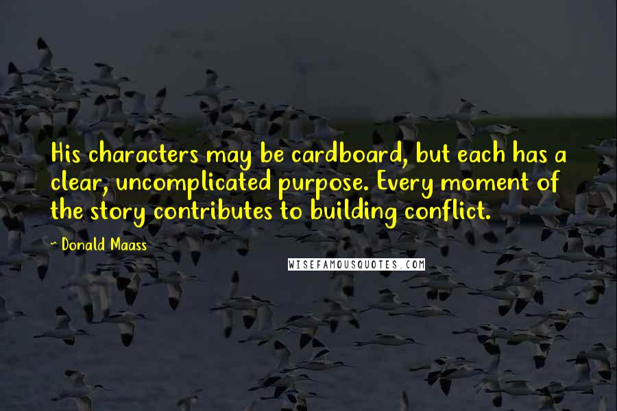Donald Maass Quotes: His characters may be cardboard, but each has a clear, uncomplicated purpose. Every moment of the story contributes to building conflict.