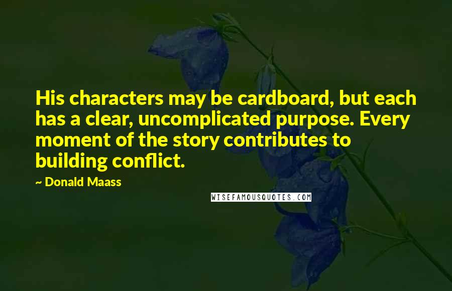 Donald Maass Quotes: His characters may be cardboard, but each has a clear, uncomplicated purpose. Every moment of the story contributes to building conflict.