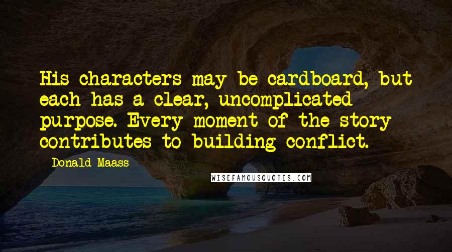 Donald Maass Quotes: His characters may be cardboard, but each has a clear, uncomplicated purpose. Every moment of the story contributes to building conflict.