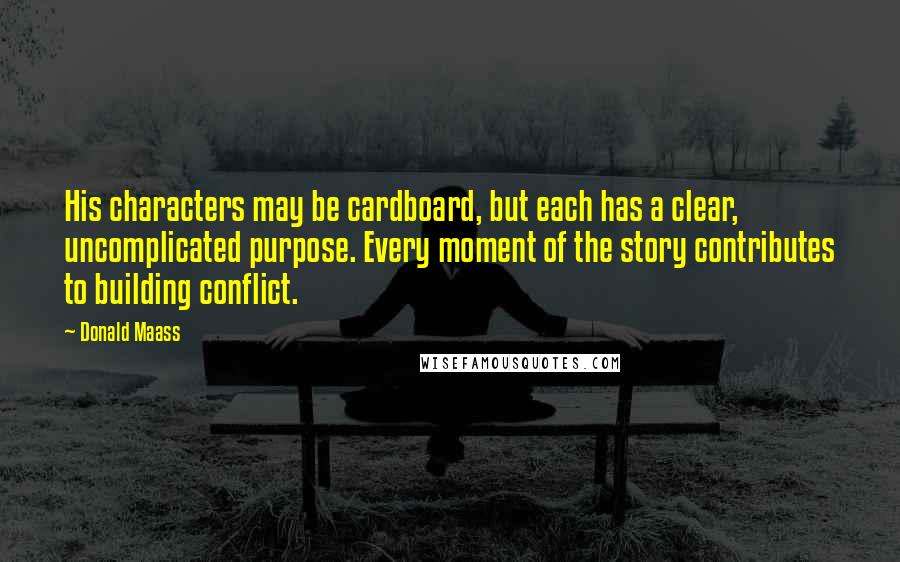 Donald Maass Quotes: His characters may be cardboard, but each has a clear, uncomplicated purpose. Every moment of the story contributes to building conflict.