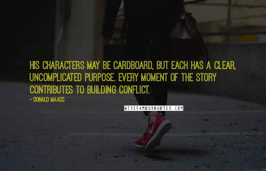 Donald Maass Quotes: His characters may be cardboard, but each has a clear, uncomplicated purpose. Every moment of the story contributes to building conflict.