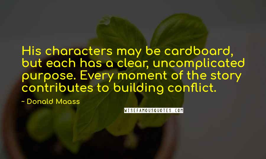 Donald Maass Quotes: His characters may be cardboard, but each has a clear, uncomplicated purpose. Every moment of the story contributes to building conflict.
