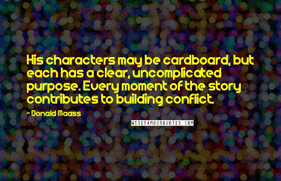 Donald Maass Quotes: His characters may be cardboard, but each has a clear, uncomplicated purpose. Every moment of the story contributes to building conflict.