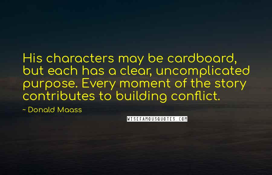 Donald Maass Quotes: His characters may be cardboard, but each has a clear, uncomplicated purpose. Every moment of the story contributes to building conflict.
