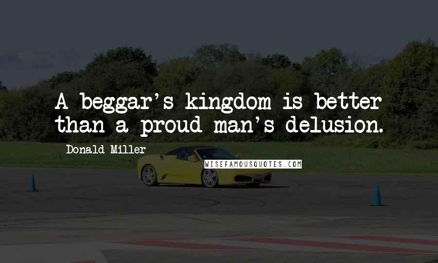 Donald Miller Quotes: A beggar's kingdom is better than a proud man's delusion.