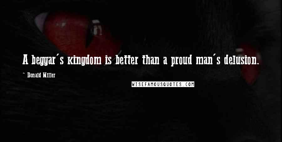 Donald Miller Quotes: A beggar's kingdom is better than a proud man's delusion.