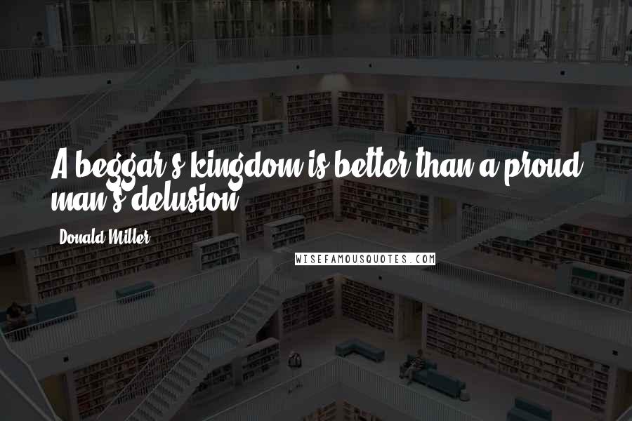 Donald Miller Quotes: A beggar's kingdom is better than a proud man's delusion.