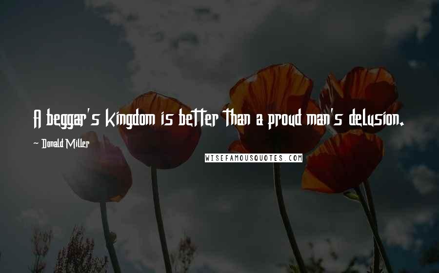 Donald Miller Quotes: A beggar's kingdom is better than a proud man's delusion.