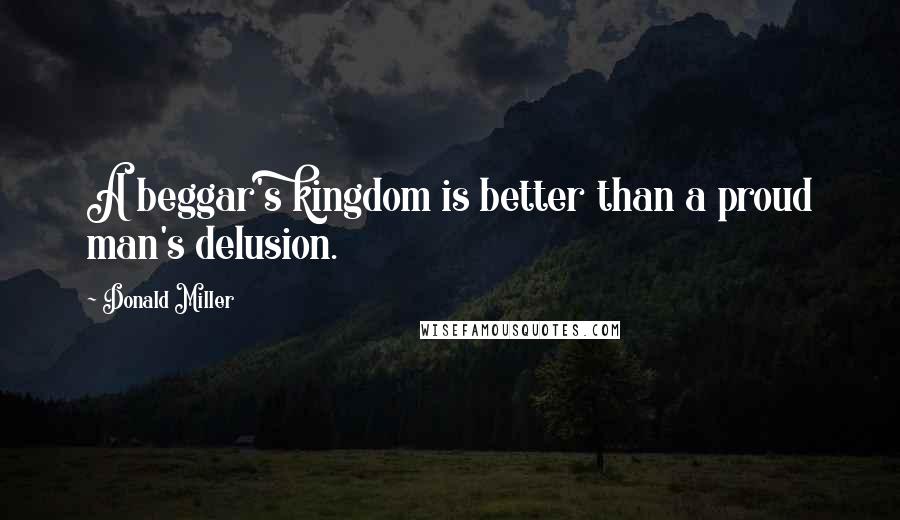 Donald Miller Quotes: A beggar's kingdom is better than a proud man's delusion.