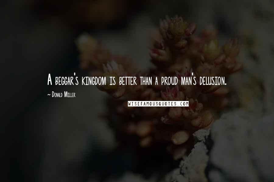 Donald Miller Quotes: A beggar's kingdom is better than a proud man's delusion.