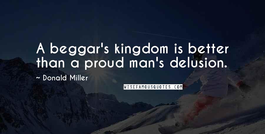 Donald Miller Quotes: A beggar's kingdom is better than a proud man's delusion.