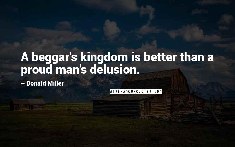 Donald Miller Quotes: A beggar's kingdom is better than a proud man's delusion.