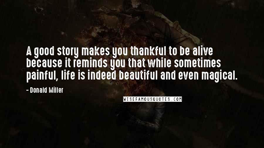 Donald Miller Quotes: A good story makes you thankful to be alive because it reminds you that while sometimes painful, life is indeed beautiful and even magical.