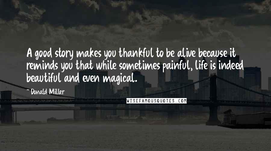 Donald Miller Quotes: A good story makes you thankful to be alive because it reminds you that while sometimes painful, life is indeed beautiful and even magical.