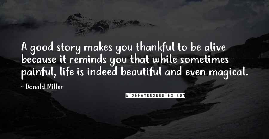 Donald Miller Quotes: A good story makes you thankful to be alive because it reminds you that while sometimes painful, life is indeed beautiful and even magical.